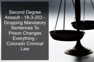 Second Degree Assault - 18-3-203 - Dropping Mandatory Sentences To Prison Changes Everything - Colorado Criminal Law.